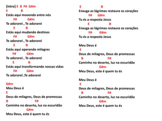[Intro] E B F# G#m
E B
Estás aqui movendo entre nós
F# G#m
Te adorarei , Te adorarei
E B
Estás aqui mudando destinos
F# G#m
Te adorarei , Te adorarei
E B
Estás aqui operando milagres
F# G#m
Te adorarei , Te adorarei
E B
Estás aqui transformando nossas vidas
F# G#m
Te adorarei ,Te adorarei
G#m
Meu Deus é
E
Deus de milagres, Deus de promessas
B F#
Caminho no deserto, luz na escuridão
G#m
Meu Deus, este é quem tu és
E B
Enxuga as lágrimas restaura os corações
F# G#m
Tu és a resposta Jesus
E B
Enxuga as lágrimas restaura os corações
F# G#m
Tu és a resposta Jesus
Meu Deus é
E
Deus de milagres, Deus de promessas
B F#
Caminho no deserto, luz na escuridão
G#m
Meu Deus, este é quem tu és
Meu Deus é
E
Deus de milagres, Deus de promessas
B F#
Caminho no deserto, luz na escuridão
G#m
Meu Deus, este é quem tu és
 