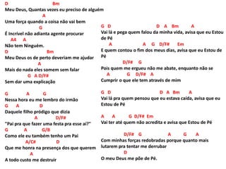 D Bm
Meu Deus, Quantas vezes eu preciso de alguém
A
Uma força quando a coisa não vai bem
G
É Incrível não adianta agente procurar
A4 A
Não tem Ninguém.
D Bm
Meu Deus os de perto deveriam me ajudar
A
Mais do nada eles somem sem falar
G A D/F#
Sem dar uma explicação
G A G
Nessa hora eu me lembro do irmão
G A D
Daquele filho pródigo que dizia
A D/F#
"Pai pra que fazer uma festa pra esse aí?"
G A G/B
Como ele eu também tenho um Pai
A/C# D
Que me honra na presença dos que querem
A
A todo custo me destruir
G D D A Bm A
Vai lá e pega quem falou da minha vida, avisa que eu Estou
de Pé
A A G D/F# Em
E quem contou o fim dos meus dias, avisa que eu Estou de
Pé
D/F# G
Pois quem me ergueu não me abate, enquanto não se
A G D/F# A
Cumprir o que ele tem através de mim
G D D A Bm A
Vai lá pra quem pensou que eu estava caída, avisa que eu
Estou de Pé
A A G D/F# Em
Vai ter até quem não acredita e avisa que Estou de Pé
D/F# G A G A
Com minhas forças redobradas porque quanto mais
lutarem pra tentar me derrubar
D
O meu Deus me põe de Pé.
 
