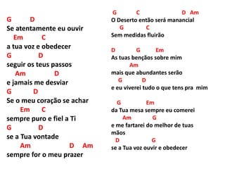 G D
Se atentamente eu ouvir
Em C
a tua voz e obedecer
G D
seguir os teus passos
Am D
e jamais me desviar
G D
Se o meu coração se achar
Em C
sempre puro e fiel a Ti
G D
se a Tua vontade
Am D Am
sempre for o meu prazer
G C D Am
O Deserto então será manancial
G C
Sem medidas fluirão
D G Em
As tuas bençãos sobre mim
Am
mais que abundantes serão
G D
e eu viverei tudo o que tens pra mim
G Em
da Tua mesa sempre eu comerei
Am G
e me fartarei do melhor de tuas
mãos
D G
se a Tua voz ouvir e obedecer
 