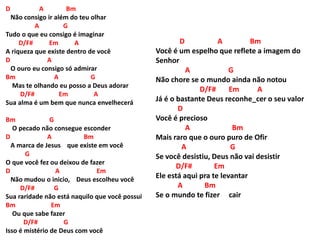D A Bm
Não consigo ir além do teu olhar
A G
Tudo o que eu consigo é imaginar
D/F# Em A
A riqueza que existe dentro de você
D A
O ouro eu consigo só admirar
Bm A G
Mas te olhando eu posso a Deus adorar
D/F# Em A
Sua alma é um bem que nunca envelhecerá
Bm G
O pecado não consegue esconder
D A Bm
A marca de Jesus que existe em você
G
O que você fez ou deixou de fazer
D A Em
Não mudou o inicio, Deus escolheu você
D/F# G
Sua raridade não está naquilo que você possui
Bm Em
Ou que sabe fazer
D/F# G
Isso é mistério de Deus com você
D A Bm
Você é um espelho que reflete a imagem do
Senhor
A G
Não chore se o mundo ainda não notou
D/F# Em A
Já é o bastante Deus reconhe_cer o seu valor
D
Você é precioso
A Bm
Mais raro que o ouro puro de Ofir
A G
Se você desistiu, Deus não vai desistir
D/F# Em
Ele está aqui pra te levantar
A Bm
Se o mundo te fizer cair
 