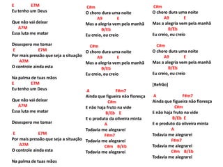 E E7M
Eu tenho um Deus
Que não vai deixar
A7M
Essa luta me matar
Desespero me tomar
E E7M
Por mais pressão que seja a situação
A7M
O controle ainda esta
Na palma de tuas mãos
E E7M
Eu tenho um Deus
Que não vai deixar
A7M
Essa luta me matar
Desespero me tomar
E E7M
Por mais pressão que seja a situação
A7M
O controle ainda esta
Na palma de tuas mãos
C#m
O choro dura uma noite
A9 E
Mas a alegria vem pela manhã
B/Eb
Eu creio, eu creio
C#m
O choro dura uma noite
A9 E
Mas a alegria vem pela manhã
B/Eb
Eu creio, eu creio
A F#m7
Ainda que figueira não floresça
C#m
E não haja fruto na vide
B/Eb E
E o produto da oliveira minta
A
Todavia me alegrarei
F#m7
Todavia me alegrarei
C#m B/Eb
Todavia me alegrarei
C#m
O choro dura uma noite
A9 E
Mas a alegria vem pela manhã
B/Eb
Eu creio, eu creio
C#m
O choro dura uma noite
A9 E
Mas a alegria vem pela manhã
B/Eb
Eu creio, eu creio
[Refrão]
A F#m7
Ainda que figueira não floresça
C#m
E não haja fruto na vide
B/Eb E
E o produto da oliveira minta
A
Todavia me alegrarei
F#m7
Todavia me alegrarei
C#m B/Eb
Todavia me alegrarei
 