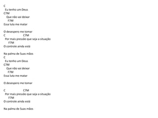 C
Eu tenho um Deus
C7M
Que não vai deixar
F7M
Essa luta me matar
O desespero me tomar
C C7M
Por mais pressão que seja a situação
F7M
O controle ainda está
Na palma de Suas mãos
C
Eu tenho um Deus
C7M
Que não vai deixar
F7M
Essa luta me matar
O desespero me tomar
C C7M
Por mais pressão que seja a situação
F7M
O controle ainda está
Na palma de Suas mãos
 