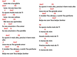 Am7 F9
Leva-me a tua glória
Am7 F9
Leva- me aos teus rios
C Em7
Eu quero muito mais de Ti
Am7 F9
Leva- me aos cativos
Am7 F9
Me leva aos oprimidos
C Em7
Eu vou anunciar o Teu amor
Am7 G
Eu vou anunciar o Teu perdão
Am7 F9
Eu quero ir mais alto, preciso ir bem mais
alto
C Em7
Leva-me ao Teu grande amor
Am7 F9
E receber Teu abraço, e sentir Teu perfume
C Em7
Beija-me com Teus beijos Senhor
Am7 F9
Eu quero ir mais alto, preciso ir bem mais alto
C Em7
Leva-me ao Teu grande amor
Am7 F9
E receber Teu abraço, e sentir Teu perfume
C Em7
Beija-me com Teus beijos Senhor
F9
Eu quero muito mais de Ti
G
E menos de mim
F9
Anseio muito mais de Ti
G
E menos de mim
F9
Preciso muito mais de Ti
G
E menos de mim
 