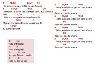 A E4/G# F#m7 D9
Eu sei que sempre estás comigo Senhor
A E4/G# F#m7 D9
Também sei que nada acontece sem a tua vontade
F#m E/G# D
Mas preciso aprender a confiar em Ti
E/G# D
Mas preciso aprender a descansar em Ti
E4/G#
Tu és meu Senhor
A E4/G# F#m7
Todas as coisas cooperam para o bem
D9
Daqueles que te amam
A E4/G# F#m7
Todas as coisas cooperam para o bem
D9
Daqueles que te amam
A E4/G# F#m7
Todas as coisas cooperam para o bem
D9
Daqueles que te amam
A E4/G# F#m7
Todas as coisas cooperam para o bem
D9
Daqueles que te amam
D Em
Tudo entregarei
A D
Tudo entregarei
D G Em
Sim, por Ti Jesus bendito
A D
Tudo eu dei_xa_rei
 