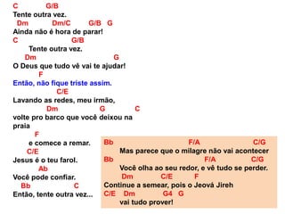 C G/B
Tente outra vez.
Dm Dm/C G/B G
Ainda não é hora de parar!
C G/B
Tente outra vez.
Dm G
O Deus que tudo vê vai te ajudar!
F
Então, não fique triste assim.
C/E
Lavando as redes, meu irmão,
Dm G C
volte pro barco que você deixou na
praia
F
e comece a remar.
C/E
Jesus é o teu farol.
Ab
Você pode confiar.
Bb C
Então, tente outra vez...
Bb F/A C/G
Mas parece que o milagre não vai acontecer
Bb F/A C/G
Você olha ao seu redor, e vê tudo se perder.
Dm C/E F
Continue a semear, pois o Jeová Jireh
C/E Dm G4 G
vai tudo prover!
 