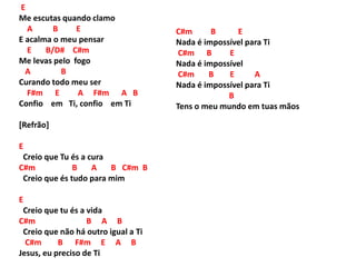 E
Me escutas quando clamo
A B E
E acalma o meu pensar
E B/D# C#m
Me levas pelo fogo
A B
Curando todo meu ser
F#m E A F#m A B
Confio em Ti, confio em Ti
[Refrão]
E
Creio que Tu és a cura
C#m B A B C#m B
Creio que és tudo para mim
E
Creio que tu és a vida
C#m B A B
Creio que não há outro igual a Ti
C#m B F#m E A B
Jesus, eu preciso de Ti
C#m B E
Nada é impossível para Ti
C#m B E
Nada é impossível
C#m B E A
Nada é impossível para Ti
B
Tens o meu mundo em tuas mãos
 