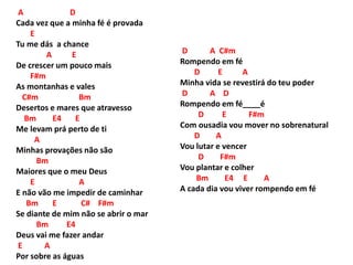 A D
Cada vez que a minha fé é provada
E
Tu me dás a chance
A E
De crescer um pouco mais
F#m
As montanhas e vales
C#m Bm
Desertos e mares que atravesso
Bm E4 E
Me levam prá perto de ti
A
Minhas provações não são
Bm
Maiores que o meu Deus
E A
E não vão me impedir de caminhar
Bm E C# F#m
Se diante de mim não se abrir o mar
Bm E4
Deus vai me fazer andar
E A
Por sobre as águas
D A C#m
Rompendo em fé
D E A
Minha vida se revestirá do teu poder
D A D
Rompendo em fé____é
D E F#m
Com ousadia vou mover no sobrenatural
D A
Vou lutar e vencer
D F#m
Vou plantar e colher
Bm E4 E A
A cada dia vou viver rompendo em fé
 