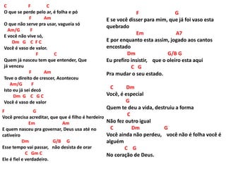 C F C
O que se perde pelo ar, é folha e pó
F Am
O que não serve pra usar, vagueia só
Am/G F
E você não vive só,
Dm G C F C
Você é vaso de valor.
F C
Quem já nasceu tem que entender, Que
já venceu
F Am
Teve o direito de crescer, Aconteceu
Am/G F
Isto eu já sei decó
Dm G C G C
Você é vaso de valor
F G
E se você disser para mim, que já foi vaso esta
quebrado
Em A7
E por enquanto esta assim, jogado aos cantos
encostado
Dm G/B G
Eu prefiro insistir, que o oleiro esta aqui
C G
Pra mudar o seu estado.
C Dm
Você, é especial
G
Quem te deu a vida, destruiu a forma
C
Não fez outro igual
C Dm G
Você ainda não perdeu, você não é folha você é
alguém
C G
No coração de Deus.
F G
Você precisa acreditar, que que é filho é herdeiro
Em Am
E quem nasceu pra governar, Deus usa até no
cativeiro
Dm G/B G
Esse tempo vai passar, não desista de orar
C Gm C
Ele é fiel e verdadeiro.
 