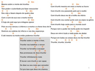 6
G D Em
Mesmo sobre a morte ele triunfou
Em
Tem poder e autoridade pra fazer ressuscitar
D C G Am
Deu vida a lázaro depois de quatro dias
G D
Com o som da sua voz o morto revivia
G D Em
E hoje ele está aqui pra milagres operar
Em
Pois na cruz venceu o inferno e a morte e a chave tirou de lá
D C G Am
Destruiu as cadeias do inferno e nos deu esperança
G D
E até mesmo na morte então podemos triunfar
Em C
Triunfar sobre a morte e viver,
G
Triunfar nas batalhas e vencer
D G
Triunfar na fornalha e escapar
C D G
Nas promessas de deus triunfar
D
Triunfar infinitamente mais
G
É louvar com triunfo e ser capaz
C
De dizer eu sou mais que vencedor
D G
Foi pra isso que deus me chamou
G D Em
Com triunfo mesmo em meio a morte eu louvo
D C
Com triunfo vou passando pelo pai e exalto
G Am
Com triunfo deus me dá o troféu da vitória
D G
Com triunfo vou cantar junto com os anjos na glória
G D Em
Com triunfo hoje canto para o mundo ouvir
D C
Porque nem o poder da morte pode me impedir
G Am
Deus em mim é tudo e nada pode me abalar
D G
Porque em todas as coisas deus me faz triunfar
C G C D G
Triunfar, triunfar, triunfar
 