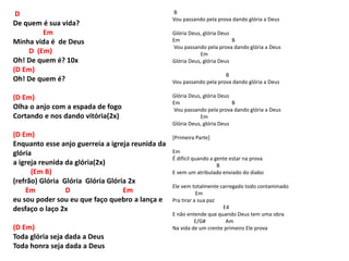 D
De quem é sua vida?
Em
Minha vida é de Deus
D (Em)
Oh! De quem é? 10x
(D Em)
Oh! De quem é?
(D Em)
Olha o anjo com a espada de fogo
Cortando e nos dando vitória(2x)
(D Em)
Enquanto esse anjo guerreia a igreja reunida da
glória
a igreja reunida da glória(2x)
(Em B)
(refrão) Glória Glória Glória Glória 2x
Em D Em
eu sou poder sou eu que faço quebro a lança e
desfaço o laço 2x
(D Em)
Toda glória seja dada a Deus
Toda honra seja dada a Deus
B
Vou passando pela prova dando glória a Deus
Glória Deus, glória Deus
Em B
Vou passando pela prova dando glória a Deus
Em
Glória Deus, glória Deus
B
Vou passando pela prova dando glória a Deus
Glória Deus, glória Deus
Em B
Vou passando pela prova dando glória a Deus
Em
Glória Deus, glória Deus
[Primeira Parte]
Em
É difícil quando a gente estar na prova
B
E vem um atribulado enviado do diabo
Ele vem totalmente carregado todo contaminado
Em
Pra tirar a sua paz
E4
E não entende que quando Deus tem uma obra
E/G# Am
Na vida de um crente primeiro Ele prova
 
