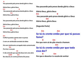 B
Vou passando pela prova dando glória a Deus
Glória Deus, glória Deus
Em B
Vou passando pela prova dando glória a Deus
Em
Glória Deus, glória Deus
B
Vou passando pela prova dando glória a Deus
Glória Deus, glória Deus
Em B
Vou passando pela prova dando glória a Deus
Em
Glória Deus, glória Deus
Em
É difícil quando a gente estar na prova
B
E vem um atribulado enviado do diabo
Ele vem totalmente carregado todo contaminado
Em
Pra tirar a sua paz
E4
E não entende que quando Deus tem uma obra
E/G# Am
Na vida de um crente primeiro Ele prova
Vou passando pela prova dando glória a Deus
Glória Deus, glória Deus
Em B
Vou passando pela prova dando glória a Deus
Em
Glória Deus, glória Deus
[Segunda Parte]
Em Am
Se tú és crente então por que tú passas
fome?
B Em
Por que nem só de pão viverá o homem
Am
Se tú és crente então por que toda
essa dor?
B Em
Por que o deserto é a escola do senhor
 