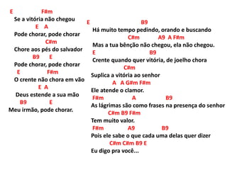 E F#m
Se a vitória não chegou
E A
Pode chorar, pode chorar
C#m
Chore aos pés do salvador
B9 E
Pode chorar, pode chorar
E F#m
O crente não chora em vão
E A
Deus estende a sua mão
B9 E
Meu irmão, pode chorar.
E B9
Há muito tempo pedindo, orando e buscando
C#m A9 A F#m
Mas a tua bênção não chegou, ela não chegou.
E B9
Crente quando quer vitória, de joelho chora
C#m
Suplica a vitória ao senhor
A A G#m F#m
Ele atende o clamor.
F#m A B9
As lágrimas são como frases na presença do senhor
C#m B9 F#m
Tem muito valor.
F#m A9 B9
Pois ele sabe o que cada uma delas quer dizer
C#m C#m B9 E
Eu digo pra você...
 