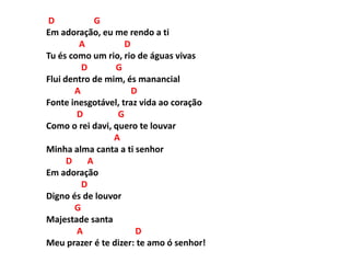 D G
Em adoração, eu me rendo a ti
A D
Tu és como um rio, rio de águas vivas
D G
Flui dentro de mim, és manancial
A D
Fonte inesgotável, traz vida ao coração
D G
Como o rei davi, quero te louvar
A
Minha alma canta a ti senhor
D A
Em adoração
D
Digno és de louvor
G
Majestade santa
A D
Meu prazer é te dizer: te amo ó senhor!
 