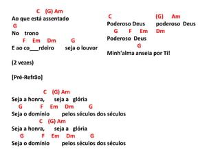C (G) Am
Ao que está assentado
G
No trono
F Em Dm G
E ao co___rdeiro seja o louvor
(2 vezes)
[Pré-Refrão]
C (G) Am
Seja a honra, seja a glória
G F Em Dm G
Seja o domínio pelos séculos dos séculos
C (G) Am
Seja a honra, seja a glória
G F Em Dm G
Seja o domínio pelos séculos dos séculos
C (G) Am
Poderoso Deus poderoso Deus
G F Em Dm
Poderoso Deus
G
Minh'alma anseia por Ti!
 
