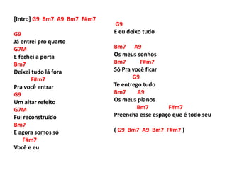 [Intro] G9 Bm7 A9 Bm7 F#m7
G9
Já entrei pro quarto
G7M
E fechei a porta
Bm7
Deixei tudo lá fora
F#m7
Pra você entrar
G9
Um altar refeito
G7M
Fui reconstruído
Bm7
E agora somos só
F#m7
Você e eu
G9
E eu deixo tudo
Bm7 A9
Os meus sonhos
Bm7 F#m7
Só Pra você ficar
G9
Te entrego tudo
Bm7 A9
Os meus planos
Bm7 F#m7
Preencha esse espaço que é todo seu
( G9 Bm7 A9 Bm7 F#m7 )
 