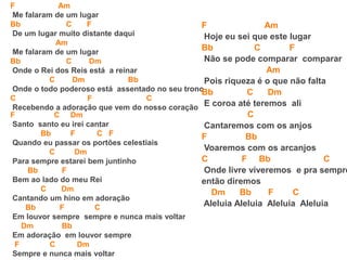 F Am
Me falaram de um lugar
Bb C F
De um lugar muito distante daqui
Am
Me falaram de um lugar
Bb C Dm
Onde o Rei dos Reis está a reinar
C Dm Bb
Onde o todo poderoso está assentado no seu trono
C F C
Recebendo a adoração que vem do nosso coração
F C Dm
Santo santo eu irei cantar
Bb F C F
Quando eu passar os portões celestiais
C Dm
Para sempre estarei bem juntinho
Bb F
Bem ao lado do meu Rei
C Dm
Cantando um hino em adoração
Bb F C
Em louvor sempre sempre e nunca mais voltar
Dm Bb
Em adoração em louvor sempre
F C Dm
Sempre e nunca mais voltar
F Am
Hoje eu sei que este lugar
Bb C F
Não se pode comparar comparar
Am
Pois riqueza é o que não falta
Bb C Dm
E coroa até teremos ali
C
Cantaremos com os anjos
F Bb
Voaremos com os arcanjos
C F Bb C
Onde livre viveremos e pra sempre
então diremos
Dm Bb F C
Aleluia Aleluia Aleluia Aleluia
 