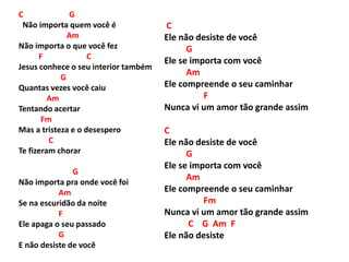 C G
Não importa quem você é
Am
Não importa o que você fez
F C
Jesus conhece o seu interior também
G
Quantas vezes você caiu
Am
Tentando acertar
Fm
Mas a tristeza e o desespero
C
Te fizeram chorar
G
Não importa pra onde você foi
Am
Se na escuridão da noite
F
Ele apaga o seu passado
G
E não desiste de você
C
Ele não desiste de você
G
Ele se importa com você
Am
Ele compreende o seu caminhar
F
Nunca vi um amor tão grande assim
C
Ele não desiste de você
G
Ele se importa com você
Am
Ele compreende o seu caminhar
Fm
Nunca vi um amor tão grande assim
C G Am F
Ele não desiste
 