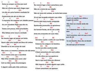 F C Dm
Deixa eu compor um hino pra você
C Bb
Não sei a forma que você chegou aqui
F Gm
Um dia um certo homem assaltado foi
C
Espancaram ele até no chão cair
F C Dm
E enquanto ele sangrava um cidadão passou
C Bb
Era um sacerdote fingiu que não viu
F Gm
Estava com pressa, tinha prioridades
C A
Mas faltava amor essa é a verdade
Dm C Bb
No mesmo lugar vai passar um levita
Am Dm
Quem sabe uma canção pra Deus ele cantou
Am Bb
Dizendo eu te amo acima de tudo
C
Mas como a si mesmo o próximo ele não amou
Dm C Bb
Fez a mesma coisa que o sacerdote
Am Dm
Não tinha remédio para sarar a dor
Am Bb
Com as mãos vazias ele prosseguiu
C
E alguém caído pelo chão continuou
F C Dm
No mesmo lugar o bom samaritano vem
C Bb
Não sei o nome da sua religião
F Gm
Não sei como ele cantava, se muito bem orava
C
Só sei que ocupado estavam suas mãos
F C Dm
Dentro dele havia muita compaixão
C Bb
Quebrando protocolos se aproximou
F Gm
Do homem ferido, ele foi até o chão
C A
Sinta ele ai tocando em suas mãos
Dm C Bb
Derramou azeite e vinho em suas feridas
Am Dm
Estancou teu sangue e te levantou
Am Bb
Fez da sua vida a essência dele
C Dm
O bom samaritano de você cuidou
C Bb
Ele não olhou pra sua aparência
Am Gm
Nem o que você tinha pra oferecer
Am Bb
Não importa se existe alguém aqui caído
C Dm C
O bom samaritano vai aparecer
F C Dm
Você é um espelho que reflete a
imagem do senhor
C Bb
Não chore se o mundo ainda não
notou
F Gm C
Já é o bastante Deus reconhecer o seu
valor
F C Dm7
Você é precioso, mais raro que o ouro
puro de ofir
C Bb
Se você desistiu, Deus não vai desistir
F Gm
Ele está aqui pra te levantar
 