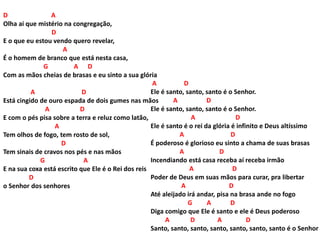 D A
Olha ai que mistério na congregação,
D
E o que eu estou vendo quero revelar,
A
É o homem de branco que está nesta casa,
G A D
Com as mãos cheias de brasas e eu sinto a sua glória
A D
Está cingido de ouro espada de dois gumes nas mãos
A D
E com o pés pisa sobre a terra e reluz como latão,
A
Tem olhos de fogo, tem rosto de sol,
D
Tem sinais de cravos nos pés e nas mãos
G A
E na sua coxa está escrito que Ele é o Rei dos reis
D
o Senhor dos senhores
A D
Ele é santo, santo, santo é o Senhor.
A D
Ele é santo, santo, santo é o Senhor.
A D
Ele é santo é o rei da glória é infinito e Deus altíssimo
A D
É poderoso é glorioso eu sinto a chama de suas brasas
A D
Incendiando está casa receba aí receba irmão
A D
Poder de Deus em suas mãos para curar, pra libertar
A D
Até aleijado irá andar, pisa na brasa ande no fogo
G A D
Diga comigo que Ele é santo e ele é Deus poderoso
A D A D
Santo, santo, santo, santo, santo, santo, santo é o Senhor
 