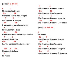[Intro] F C Dm Bb
F C
Eis-me aqui outra vez
Dm Bb
Diante de Ti abro meu coração
F C
Meu clamor Tu escutas
Dm Bb
E fazes cair as barreiras em mim
F C
És fiel, Senhor, e dizes
Dm Bb
Palavras de amor e esperança sem fim
F C
Ao sentir Teu toque
Dm Bb
Por Tua bondade libertas meu ser
Gm F Bb
No calor deste lugar
C
Eu venho
F C
Me derramar, dizer que Te amo
Dm Bb
Me derramar, dizer Te preciso
F C
Me derramar, dizer que sou grato
Dm Bb
Me derramar, dizer que És formoso
[Solo] F C Dm Bb
F
Eu venho
Bb F
Me derramar, dizer que Te amo
Dm C
Me derramar, dizer Te preciso
Bb F
Me derramar, dizer que sou grato
Dm C
Me derramar, dizer que És formoso
 