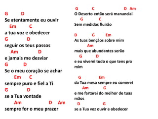 G D
Se atentamente eu ouvir
Em C
a tua voz e obedecer
G D
seguir os teus passos
Am D
e jamais me desviar
G D
Se o meu coração se achar
Em C
sempre puro e fiel a Ti
G D
se a Tua vontade
Am D Am
sempre for o meu prazer
G C D Am
O Deserto então será manancial
G C
Sem medidas fluirão
D G Em
As tuas bençãos sobre mim
Am
mais que abundantes serão
G D
e eu viverei tudo o que tens pra
mim
G Em
da Tua mesa sempre eu comerei
Am G
e me fartarei do melhor de tuas
mãos
D G
se a Tua voz ouvir e obedecer
 
