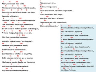 C G Am
Adore, mesmo em meio a luta,
G F C Dm
Além de contemplar você, o Senhor te escuta...
Dm C G F G
Louve, mesmo que o vento assopre teu rosto,
C
Causando sofrimento...
F C Dm
Glorifique e exalte o Deus que não te esquece,
Dm Bb F Gm
Com providência desce, hoje, pra te ajudar,
Gm D Gm
Ele tem chave de madeira que abre porta de águas,
F C Bb F C F
A vitória desagua, hoje irmão no seu lar...
F C Dm
Olha Deus resolvendo o impossível,
C
Multidões estão gritando: "Isto é Incrível",
Bb F Gm
Isto não é coisa pra nenhum mortal,
C F
É só Deus que faz o sobrenatural...
F C Dm
Quando entra na batalha é só pra ganhar,
C Bb
Se Ele ordena o morto tem que se levantar,
F Gm
Não importa quantos dias faz que Ele morreu,
C F
Eu já disse que isto é coisa pra Deus...
Bb C F
Eu já disse que isto é coisa pra Deus...
F
"Lázaro vem para fora...
Dm
Bartimeu enxergue agora,
Gm C
Escute viúva de Naim, este velório chegou ao fim...
F
Ei você está na beira deste tanque,
Dm
Tome a tua cama agora e se levante,
Gm
E para aqueles que estão me escutando,
F C
O Senhor já está curando..." F Dm
O Senhor já está curando quem está glorificando,
Gm
Deus está fazendo o impossível,
C F
Pra o mundo inteiro dizer: "Isto é Incrível"...
F Dm
O Senhor já está curando quem está glorificando,
Gm
Deus está fazendo o impossível,
C
Pra o mundo inteiro dizer: "Isto é Incrível"...
F Dm
O Senhor já está curando quem está glorificando,
Gm
Deus está fazendo o impossível,
C Bb C F
Pra o mundo inteiro dizer: "Isto é Incrível"...
F C Dm C Bb
Isto é Coisa Pra Deus... Isto é Coisa Pra Deus...
F Gm C
Isto é Coisa Pra Deus... Isto é Coisa Pra Deus...(2x)
Bb C F
Isto é Coisa Pra Deus...
 