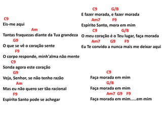 C9
Eis-me aqui
Am
Tantas fraquezas diante da Tua grandeza
G9
O que se vê o coração sente
F9
O corpo responde, minh'alma não mente
C9
Sonda agora este coração
G9
Veja, Senhor, se não tenho razão
Am
Mas eu não quero ser tão racional
F9
Espírito Santo pode se achegar
C9 G/B
E fazer morada, e fazer morada
Am7 F9
Espírito Santo, mora em mim
C9 G/B
O meu coração é o Teu lugar, faça morada
Am7 G9 F9
Eu Te convido a nunca mais me deixar aqui
C9
Faça morada em mim
G/B
Faça morada em mim
Am7 G9 F9
Faça morada em mim.....em mim
 