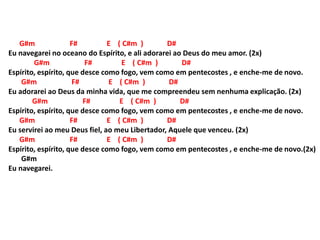 G#m F# E ( C#m ) D#
Eu navegarei no oceano do Espírito, e ali adorarei ao Deus do meu amor. (2x)
G#m F# E ( C#m ) D#
Espírito, espírito, que desce como fogo, vem como em pentecostes , e enche-me de novo.
G#m F# E ( C#m ) D#
Eu adorarei ao Deus da minha vida, que me compreendeu sem nenhuma explicação. (2x)
G#m F# E ( C#m ) D#
Espírito, espírito, que desce como fogo, vem como em pentecostes , e enche-me de novo.
G#m F# E ( C#m ) D#
Eu servirei ao meu Deus fiel, ao meu Libertador, Aquele que venceu. (2x)
G#m F# E ( C#m ) D#
Espírito, espírito, que desce como fogo, vem como em pentecostes , e enche-me de novo.(2x)
G#m
Eu navegarei.
 