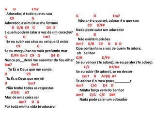 G D Em7
Adorador, é tudo que eu sou
C9 G
Adorador, assim Deus me formou
D G/B C9 G D4 D
E quem poderá calar a voz de um coração?
G D Em7
Se eu subir aos céus eu sei que lá estás
C9 G
Se eu mergulhar no mais profundo mar
D/F# Em7 C9 G D4 D
Nunca po__derei me ausentar do Teu olhar
Bm7 Em7
Tu És o Deus que me sonda
D C9
Tu És o Deus que me vê
D Em7
Não tenho todas as respostas
A7(4) A7
Mas de uma coisa sei
Am7 D G
Por toda minha vida te adorarei
G D Em7
Adorar é o que sei, adorar é o que sou
C9 D/F#
Nada pode calar um adorador
G D
Não existem prisões
Am7 G/B C9 D G D
Que contenham a voz de quem Te adora,
oh Senhor
G/B D/F#
Se eu vencer (Te adoro), se eu perder (Te adoro)
C/E B7/D#
Se eu subir (Te adoro), se eu descer
Em7 D A7(4) A7
Te adorar é o meu praze________r
Am7 C/G D4 D
Minha força vem do Senhor
Am7 C/G C/E D#º
Nada pode calar um adorador
 
