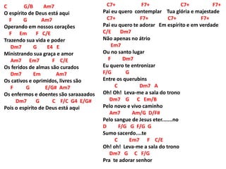 C G/B Am7
O espírito de Deus está aqui
F G Am7
Operando em nossos corações
F Em F C/E
Trazendo sua vida e poder
Dm7 G E4 E
Ministrando sua graça e amor
Am7 Em7 F C/E
Os feridos de almas são curados
Dm7 Em Am7
Os cativos e oprimidos, livres são
F G E/G# Am7
Os enfermos e doentes são saraaaados
Dm7 G C F/C G4 E/G#
Pois o espirito de Deus está aqui
C7+ F7+ C7+ F7+
Pai eu quero contemplar Tua glória e majestade
C7+ F7+ C7+ F7+
Pai eu quero te adorar Em espírito e em verdade
C/E Dm7
Não apenas no átrio
Em7
Ou no santo lugar
F Dm7
Eu quero te entronizar
F/G G
Entre os querubins
C Dm7 A
Oh! Oh! Leva-me a sala do trono
Dm7 G C Em/B
Pelo novo e vivo caminho
Am7 Am/G D/F#
Pelo sangue de Jesus eter.......no
D F/G G F/G G
Sumo sacerdo....te
C Em7 F C/E
Oh! oh! Leva-me a sala do trono
Dm7 G C F/G
Pra te adorar senhor
 