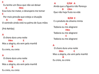 E
Eu tenho um Deus que não vai deixar
A F#m
Essa luta me matar, o desespero me tomar
E
Por mais pressão que esteja a situação
A F#m
O controle ainda está na palma de Suas mãos
[Pré-Refrão]
A
O choro dura uma noite
F#m E
Mas a alegria, ela vem pela manhã
B
Eu creio, eu creio
A
O choro dura uma noite
F#m E
Mas a alegria, ela vem pela manhã
B
Eu creio, eu creio
A E/G# A
Ainda que a figueira não floresça
B C#m
Que não haja fruto na vide
B/D# E
E o produto da oliveira minta
A
Todavia eu me alegrarei
F#m
Todavia eu me alegrarei
E
Todavia eu me alegrarei
A
O choro dura uma noite
F#m E
Mas a alegria, ela vem pela manhã
B
Eu creio, eu creio
 