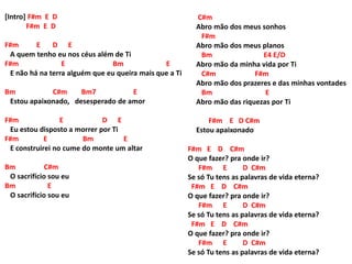 [Intro] F#m E D
F#m E D
F#m E D E
A quem tenho eu nos céus além de Ti
F#m E Bm E
E não há na terra alguém que eu queira mais que a Ti
Bm C#m Bm7 E
Estou apaixonado, desesperado de amor
F#m E D E
Eu estou disposto a morrer por Ti
F#m E Bm E
E construirei no cume do monte um altar
Bm C#m
O sacrifício sou eu
Bm E
O sacrifício sou eu
F#m E D C#m
O que fazer? pra onde ir?
F#m E D C#m
Se só Tu tens as palavras de vida eterna?
F#m E D C#m
O que fazer? pra onde ir?
F#m E D C#m
Se só Tu tens as palavras de vida eterna?
F#m E D C#m
O que fazer? pra onde ir?
F#m E D C#m
Se só Tu tens as palavras de vida eterna?
C#m
Abro mão dos meus sonhos
F#m
Abro mão dos meus planos
Bm E4 E/D
Abro mão da minha vida por Ti
C#m F#m
Abro mão dos prazeres e das minhas vontades
Bm E
Abro mão das riquezas por Ti
F#m E D C#m
Estou apaixonado
 