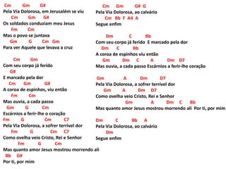 Cm Gm G#
Pela Via Dolorosa, em Jerusalém se viu
Cm Gm G#
Os soldados conduziam meu Jesus
Fm Cm
Mas o povo se juntava
Gm G Cm Gm
Para ver Aquele que levava a cruz
Cm Gm
Com seu corpo já ferido
G#
E marcado pela dor
Cm Gm G#
A coroa de espinhos, viu então
Fm Cm
Mas ouvia, a cada passo
Gm G Cm
Escárnios a ferir-lhe o coração
Fm G Cm C7
Pela Via Dolorosa, a sofrer terrível dor
Fm G Cm C7
Como ovelha veio Cristo, Rei e Senhor
Fm G Cm
Mas quanto amor Jesus mostrou morrendo ali
Bb G#
Por ti, por mim
Cm Gm G# G
Pela Via Dolorosa, ao calvário
Cm Bb F A4 A
Segue enfim
Dm C Bb
Com seu corpo já ferido E marcado pela dor
Dm C Bb
A coroa de espinhos viu então
Gm Dm C A Dm D7
Mas ouvia, a cada passo Escárnios a ferir-lhe coração
Gm A Dm D7
Pela Via Dolorosa, a sofrer terrível dor
Gm A Dm D7
Como ovelha veio Cristo, Rei e Senhor
Gm A Dm C Bb
Mas quanto amor Jesus mostrou morrendo ali Por ti, por mim
Dm C Bb A
Pela Via Dolorosa, ao calvário
Dm
Segue enfim
 