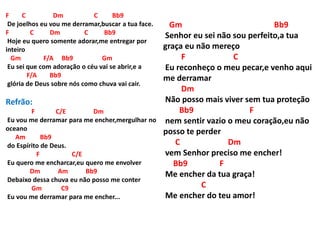 F C Dm C Bb9
De joelhos eu vou me derramar,buscar a tua face.
F C Dm C Bb9
Hoje eu quero somente adorar,me entregar por
inteiro
Gm F/A Bb9 Gm
Eu sei que com adoração o céu vai se abrir,e a
F/A Bb9
glória de Deus sobre nós como chuva vai cair.
Refrão:
F C/E Dm
Eu vou me derramar para me encher,mergulhar no
oceano
Am Bb9
do Espírito de Deus.
F C/E
Eu quero me encharcar,eu quero me envolver
Dm Am Bb9
Debaixo dessa chuva eu não posso me conter
Gm C9
Eu vou me derramar para me encher...
Gm Bb9
Senhor eu sei não sou perfeito,a tua
graça eu não mereço
F C
Eu reconheço o meu pecar,e venho aqui
me derramar
Dm
Não posso mais viver sem tua proteção
Bb9 F
nem sentir vazio o meu coração,eu não
posso te perder
C Dm
vem Senhor preciso me encher!
Bb9 F
Me encher da tua graça!
C
Me encher do teu amor!
 