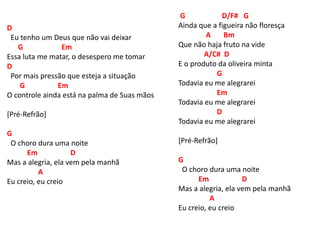 D
Eu tenho um Deus que não vai deixar
G Em
Essa luta me matar, o desespero me tomar
D
Por mais pressão que esteja a situação
G Em
O controle ainda está na palma de Suas mãos
[Pré-Refrão]
G
O choro dura uma noite
Em D
Mas a alegria, ela vem pela manhã
A
Eu creio, eu creio
G D/F# G
Ainda que a figueira não floresça
A Bm
Que não haja fruto na vide
A/C# D
E o produto da oliveira minta
G
Todavia eu me alegrarei
Em
Todavia eu me alegrarei
D
Todavia eu me alegrarei
[Pré-Refrão]
G
O choro dura uma noite
Em D
Mas a alegria, ela vem pela manhã
A
Eu creio, eu creio
 