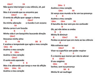 C#m7 F#
Não quero interromper o seu silêncio, oh, pai
B E
Mas é só orando que eu encontro paz
C#m7 F#
O vento da aflição quer apagar a chama
B C#m7
Da minha adoração o mundo é um oceano
F#
Minha carne é um furacão
B E
Minha vida é um barquinho buscando direção
C#m7
Descanse minha alma
B F# B4 B
E acalma a tempestade que agita o meu coração
C#m F#
Acalma o meu coração
B G#m
Acalma o meu coração
C#m7
O vento está soprando
F# E B
Mas é te adorando que venço o mar da aflição
G#m C#m F#
Acalma o meu coração
D#m E
Acalma o meu coração
C#m F#
Só venço esse mundo se for em tua presença
E B
Acalma o meu coração
G#m C#m F#
O barulho do mar vem pra me confundir
B
Oh, pai não deixe as ondas
B E
Minha fé diminuir
B C#m7 F#
Perdoa se pensei que em meio ao teu silêncio
B
Não estivesse aqui
C#m7 F#
Viver na superfície sem poder respirar
B E
É o mesmo que morrer por não te adorar
B C#m7
O seu oxigênio
C#m F#
Senhor, sem tua presença
B4 B
Minha fé vai naufragar
 