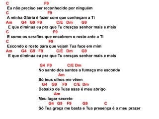 C F9
Eu não preciso ser reconhecido por ninguém
C F9
A minha Glória é fazer com que conheçam a Ti
Am G4 G9 F9 C/E Dm G9
E que diminua eu pra que Tu cresças senhor mais e mais
C F9
E como os serafins que encobrem o rosto ante a Ti
C F9
Escondo o rosto para que vejam Tua face em mim
Am G4 G9 F9 C/E Dm G9
E que diminua eu pra que Tu cresças senhor mais e mais
G4 F9 C/E Dm
No santo dos santos a fumaça me esconde
Am
Só teus olhos me vêem
G4 G9 F9 C/E Dm
Debaixo de Tuas asas é meu abrigo
Am
Meu lugar secreto
G4 G9 F9 G9 C
Só Tua graça me basta e Tua presença é o meu prazer
 