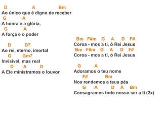 D A Bm
Ao único que é digno de receber
G A
A honra e a glória,
G A
A força e o poder
D D7
Ao rei, eterno, imortal
G Gm7
Invisível, mas real
D A D
A Ele ministramos o louvor
Bm F#m G A D F#
Coroa - mos a ti, ó Rei Jesus
Bm F#m G A D F#
Coroa - mos a ti, ó Rei Jesus
G A
Adoramos o teu nome
F# Bm
Nos rendemos a teus pés
G A D A Bm
Consagramos todo nosso ser a ti (2x)
 