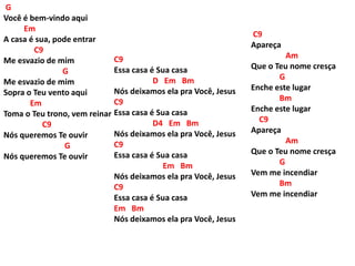 G
Você é bem-vindo aqui
Em
A casa é sua, pode entrar
C9
Me esvazio de mim
G
Me esvazio de mim
Sopra o Teu vento aqui
Em
Toma o Teu trono, vem reinar
C9
Nós queremos Te ouvir
G
Nós queremos Te ouvir
C9
Apareça
Am
Que o Teu nome cresça
G
Enche este lugar
Bm
Enche este lugar
C9
Apareça
Am
Que o Teu nome cresça
G
Vem me incendiar
Bm
Vem me incendiar
C9
Essa casa é Sua casa
D Em Bm
Nós deixamos ela pra Você, Jesus
C9
Essa casa é Sua casa
D4 Em Bm
Nós deixamos ela pra Você, Jesus
C9
Essa casa é Sua casa
Em Bm
Nós deixamos ela pra Você, Jesus
C9
Essa casa é Sua casa
Em Bm
Nós deixamos ela pra Você, Jesus
 
