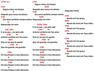 ( E7M B )
E7M
Segura estou nos braços
B
Daquele que nunca me deixou
E7M
Seu amor perfeito sempre esteve
B
Repousado em mim
(F#) G#m
E se eu pas__sar pelo vale
E7M F#
Acharei conforto em Teu amor
D#m
Pois eu sei que és aquele
E7M F#
Que me guarda, me guardas
E7M
Em teus braços é meu descanso
B
Em teus braços é meu descanso
E7M
Em teus braços é meu descanso
B
Em teus braços é meu descanso
[Segunda Parte]
E7M
Recaio em Tua graça
B7M
Recaio de novo em Tuas mãos
E7M
Recaio em Tua graça
B7M
Recaio de novo em Tuas mãos
E7M
Recaio em Tua graça
B7M
Recaio de novo em Tuas mãos
E7M
Recaio em Tua graça
B7M
Recaio de novo em Tuas mãos
E7M
Segura estou nos braços
B7M
Daquele que nunca me deixou
E7M
Seu amor perfeito sempre esteve
B7M
Repousado em mim
F#/A# G#m
E se eu pas__sar pelo vale
E7M F#
Acharei conforto em Teu amor
D#m7
Pois eu sei que és aquele
E7M F#
Que me guarda, me guardas
E7M
Em teus braços é meu descanso
B7M
Em teus braços é meu descanso
E7M
Em teus braços é meu descanso
B7M
Em teus braços é meu descanso
 