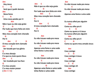 Am
Hey Jesus
C G
Será que é pedir demais
Am
Nova fome
C G
Uma nova paixão por ti
Am
Não é que eu não seja grato
C G
Por tudo que tens feito em mim
Am C
Mas meu coração tem chorado
G
Por ti
Am C G
O meu coração tem clamado
Am C
Ser tocado por tua glória
G
É o meu desejo
É o que eu mais quero Deus
Am C
Ser mudado por tua face
G
É o meu anseio
É o meu maior prazer
( Am C G )
Am C
Não é que eu não seja grato
G
Por tudo que tens feito em mim
Am C
Mas meu coração tem chorado
G
Por ti
Am C
O meu coração tem clamado
G
Por ti
Am
Eu não trouxe nada pra mesa
C
Eu não trouxe nada pra mesa
G
Apenas uma fome e uma sede
Uma fome e uma sede
Am
Eu não trouxe nada pra mesa
C
Eu não trouxe nada pra mesa
G
Apenas uma fome e uma sede
Uma fome e uma sede
Am
Eu não trouxe nada pra mesa
C
Eu não trouxe nada pra mesa
G
Apenas uma fome e uma sede
Eu nunca olhei pra alguém
Am
Como eu olho pra ti
C G
Como eu quero a ti Jesus
Eu nunca olhei pra alguém
Am
Como eu olho pra ti
C G
Como eu quero meu amado Jesus
Am
Casa comigo
C G
Casa comigo é Jesus
Am
Casa comigo
C G
Casa comigo oh
Am
Casa comigo
 