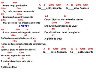 A9 F#m
Eu me rasgo por inteiro
G#m C#m
Faço tudo, mas vem novamente
A9 F#m
Eu mergulho na mirra ardente
G#m C#m
Mas peço que Tua presença aumente
2 VEZES
A9 F#m B
E se eu passar pelo fogo não temerei
G#m A9
Na Tua fumaça de glória eu entrarei
F#m B
Longe do Santo dos Santos não sei mais viver
A9 B
Quem já pisou no santo dos santos
G#m C#m
Em outro lugar não sabe viver
A9 B
E onde estiver clama pela glória
E
A glória de Deus
A B G#m C#m A B G#m C#m
Sa____anto, Saaanto, Sa____anto, Saaanto
A9 B
Quem já pisou no santo dos santos
G#m C#m
Em outro lugar não sabe viver
A9 B
E onde estiver clama pela glória
E
A glória de Deus
A B G#m C#m A B G#m C#m
Sa____anto, Saaanto, Sa____anto, Saaanto
 