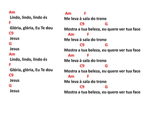 Am
Lindo, lindo, lindo és
F
Glória, glória, Eu Te dou
C9
Jesus
G
Jesus
Am
Lindo, lindo, lindo és
F
Glória, glória, Eu Te dou
C9
Jesus
G
Jesus
Am F
Me leva à sala do trono
C9 G
Mostra a tua beleza, eu quero ver tua face
Am F
Me leva à sala do trono
C9 G
Mostra a tua beleza, eu quero ver tua face
Am F
Me leva à sala do trono
C9 G
Mostra a tua beleza, eu quero ver tua face
Am F
Me leva à sala do trono
C9 G
Mostra a tua beleza, eu quero ver tua face
 
