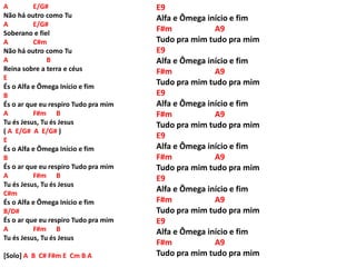 A E/G#
Não há outro como Tu
A E/G#
Soberano e fiel
A C#m
Não há outro como Tu
A B
Reina sobre a terra e céus
E
És o Alfa e Ômega Início e fim
B
És o ar que eu respiro Tudo pra mim
A F#m B
Tu és Jesus, Tu és Jesus
( A E/G# A E/G# )
E
És o Alfa e Ômega Início e fim
B
És o ar que eu respiro Tudo pra mim
A F#m B
Tu és Jesus, Tu és Jesus
C#m
És o Alfa e Ômega Início e fim
B/D#
És o ar que eu respiro Tudo pra mim
A F#m B
Tu és Jesus, Tu és Jesus
[Solo] A B C# F#m E Cm B A
E9
Alfa e Ômega início e fim
F#m A9
Tudo pra mim tudo pra mim
E9
Alfa e Ômega início e fim
F#m A9
Tudo pra mim tudo pra mim
E9
Alfa e Ômega início e fim
F#m A9
Tudo pra mim tudo pra mim
E9
Alfa e Ômega início e fim
F#m A9
Tudo pra mim tudo pra mim
E9
Alfa e Ômega início e fim
F#m A9
Tudo pra mim tudo pra mim
E9
Alfa e Ômega início e fim
F#m A9
Tudo pra mim tudo pra mim
 
