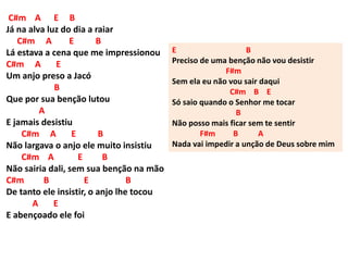 C#m A E B
Já na alva luz do dia a raiar
C#m A E B
Lá estava a cena que me impressionou
C#m A E
Um anjo preso a Jacó
B
Que por sua benção lutou
A
E jamais desistiu
C#m A E B
Não largava o anjo ele muito insistiu
C#m A E B
Não sairia dali, sem sua benção na mão
C#m B E B
De tanto ele insistir, o anjo lhe tocou
A E
E abençoado ele foi
E B
Preciso de uma benção não vou desistir
F#m
Sem ela eu não vou sair daqui
C#m B E
Só saio quando o Senhor me tocar
B
Não posso mais ficar sem te sentir
F#m B A
Nada vai impedir a unção de Deus sobre mim
 