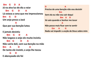 Bm G D A
Já na alva luz do dia a raiar
Bm G D A
Lá estava a cena que me impressionou
Bm G D
Um anjo preso a Jacó
A
Que por sua benção lutou
G
E jamais desistiu
Bm G D A
Não largava o anjo ele muito insistiu
Bm G D A
Não sairia dali, sem sua benção na mão
Bm A D A
De tanto ele insistir, o anjo lhe tocou
G D
E abençoado ele foi
D A
Preciso de uma benção não vou desistir
Em
Sem ela eu não vou sair daqui
Bm A D
Só saio quando o Senhor me tocar
A
Não posso mais ficar sem te sentir
Em A G
Nada vai impedir a unção de Deus sobre mim
 