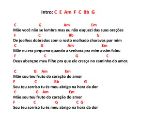 C G Am Em
Mãe você não se lembra mas eu não esqueci das suas orações
F C Bb G
De joelhos dobrados com o rosto molhado choravas por mim
C G Am Em
Mãe eu era pequeno quando a senhora pra mim assim falou
F C G C
Deus abençoe meu filho pra que ele cresça no caminho do amor.
C G Am Em
Mãe sou teu fruto do coração do amor
F C Bb G
Sou teu sorriso tu és meu abrigo na hora da dor
C G Am Em
Mãe sou teu fruto do coração do amor
F C G C G
Sou teu sorriso tu és meu abrigo na hora da dor
Intro: C E Am F C Bb G
 