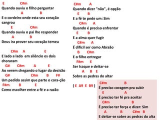 E C#m
Quando ouviu o filho perguntar
A B
E o cordeiro onde esta seu coração
sangrou
E C#m
Quando ouviu o pai lhe responder
A B
Deus ira prover seu coração temeu
C#m A E
E lado a lado em silêncio os dois
choraram
G# C#m A E
Ao verem chegando o lugar da decisão
G# C#m B F#
Um pedido assim que parte o cora-ção
F#m B E
Como escolher entre a fé e a razão
C#m A
Quando dizer "não", é opção
E B
E a fé te pede um: Sim
C#m A
Quando é preciso enfrentar
E B
E a alma quer fugir
C#m A
É dificil ser como Abraão
B C#m
E o filho entregar
F#m E
Ser Isaque e deitar-se
A B E
Sobre as pedras do altar
( E A9 E B9 )
C#m B
É preciso coragem pra subir
E A
É preciso ter fé pra aceitar
C#m B
É preciso ter força e dizer: Sim
A B C#m B
E deitar-se sobre as pedras do alta
 