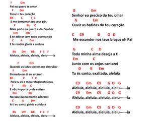 F Dm
Pai eu quero te amar
F Dm
Tocar o teu coração
Bb C F C
E me derramar aos seus pés
F Bb C
Mais perto eu quero estar Senhor
Dm Bb
E te adorar com tudo que eu sou
C A Dm
E te render glória e aleluia
Bb Dm Bb F C F
Aleluia, aleluia, aleluia, alelu------ia
F Dm
Quando as lutas vierem me derrubar
F Dm
Firmado em ti eu estarei
Bb C F C
Pois tu és o meu refúgio oh Deus
F Bb C
E não importa onde estiver
Dm Bb
No vale ou no monte adorarei
C A Dm
A ti eu canto glória e aleluia
Bb Dm Bb F C F
Aleluia, aleluia, aleluia, alelu------ia
G Em
Senhor eu preciso do teu olhar
G Em
Ouvir as batidas do teu coração
C C9 D G D
Me esconder nos teus braços oh Pai
G C D
Toda minha alma deseja a ti
Em C
Junto com os anjos cantarei
D B Em
Tu és santo, exaltado, aleluia
C9 Em C9 G D G
Aleluia, aleluia, aleluia, alelu------ia
C9 Em C9 G D G
Aleluia, aleluia, aleluia, alelu------ia
C9 Em C9 G D G
Aleluia, aleluia, aleluia, alelu------ia
 