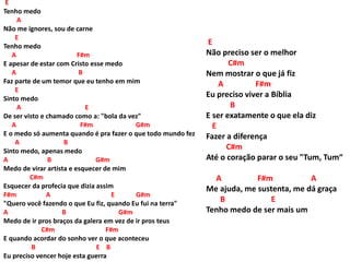 E
Tenho medo
A
Não me ignores, sou de carne
E
Tenho medo
A F#m
E apesar de estar com Cristo esse medo
A B
Faz parte de um temor que eu tenho em mim
E
Sinto medo
A E
De ser visto e chamado como a: "bola da vez"
A F#m G#m
E o medo só aumenta quando é pra fazer o que todo mundo fez
A B
Sinto medo, apenas medo
A B G#m
Medo de virar artista e esquecer de mim
C#m
Esquecer da profecia que dizia assim
F#m A E G#m
"Quero você fazendo o que Eu fiz, quando Eu fui na terra"
A B G#m
Medo de ir pros braços da galera em vez de ir pros teus
C#m F#m
E quando acordar do sonho ver o que aconteceu
B E B
Eu preciso vencer hoje esta guerra
E
Não preciso ser o melhor
C#m
Nem mostrar o que já fiz
A F#m
Eu preciso viver a Bíblia
B
E ser exatamente o que ela diz
E
Fazer a diferença
C#m
Até o coração parar o seu "Tum, Tum“
A F#m A
Me ajuda, me sustenta, me dá graça
B E
Tenho medo de ser mais um
 